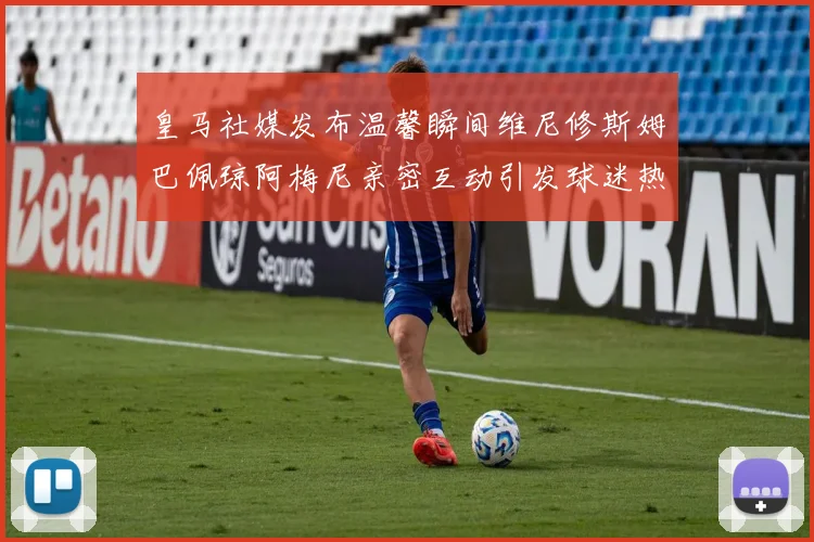 皇马社媒发布温馨瞬间维尼修斯姆巴佩琼阿梅尼亲密互动引发球迷热议