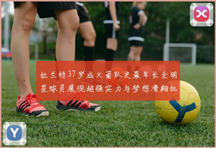 杜兰特37岁成火箭队史最年长全明星球员展现超强实力与梦想滑翔机般飞翔