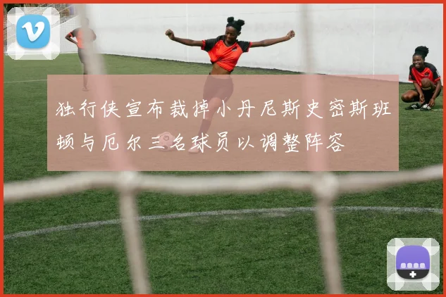独行侠宣布裁掉小丹尼斯史密斯班顿与厄尔三名球员以调整阵容