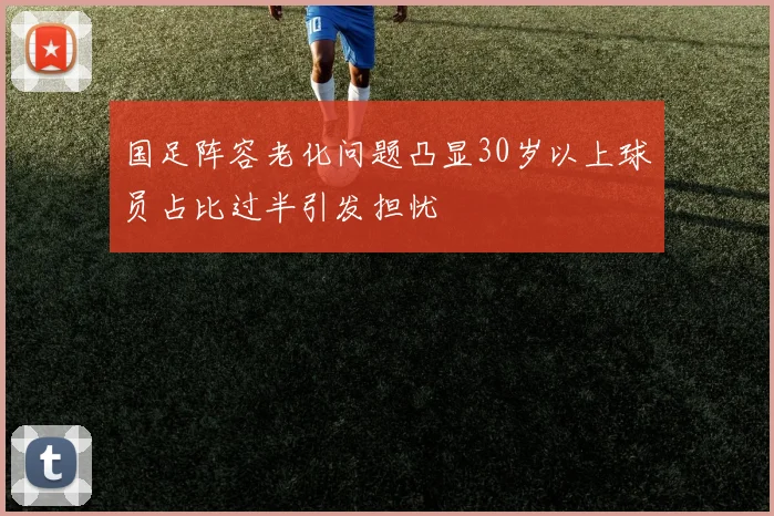 国足阵容老化问题凸显30岁以上球员占比过半引发担忧