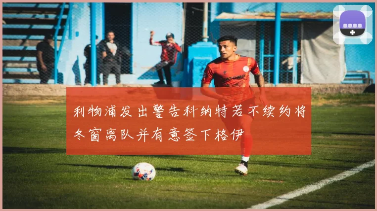 利物浦发出警告科纳特若不续约将冬窗离队并有意签下格伊