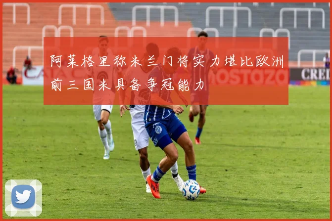 阿莱格里称米兰门将实力堪比欧洲前三国米具备争冠能力