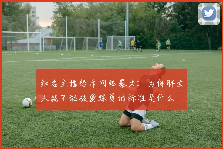 知名主播怒斥网络暴力:为何胖女人就不配被爱球员的标准是什么