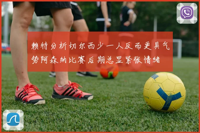 赖特分析切尔西少一人反而更具气势阿森纳比赛后期总显紧张情绪