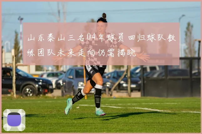 山东泰山三名04年球员回归球队教练团队未来走向仍需揭晓