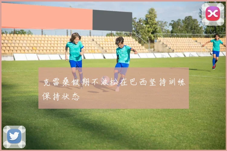 克雷桑假期不放松在巴西坚持训练保持状态
