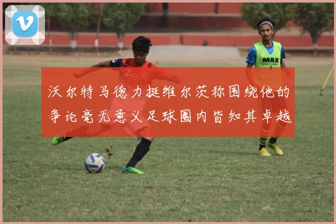 沃尔特马德力挺维尔茨称围绕他的争论毫无意义足球圈内皆知其卓越表现