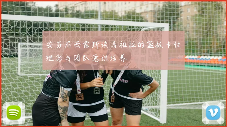 安芬尼西蒙斯谈马祖拉的篮板卡位理念与团队意识培养