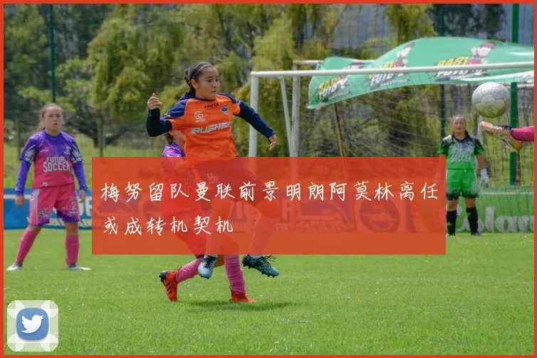 梅努留队曼联前景明朗阿莫林离任或成转机契机