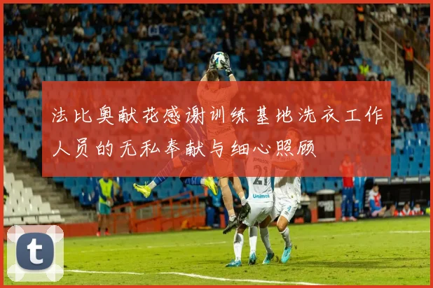 法比奥献花感谢训练基地洗衣工作人员的无私奉献与细心照顾