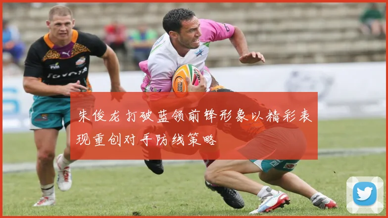 朱俊龙打破蓝领前锋形象以精彩表现重创对手防线策略