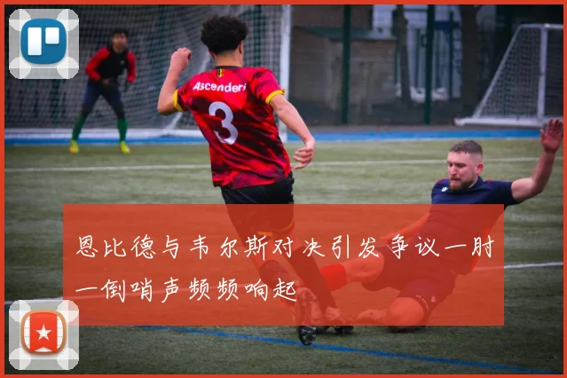 恩比德与韦尔斯对决引发争议一肘一倒哨声频频响起