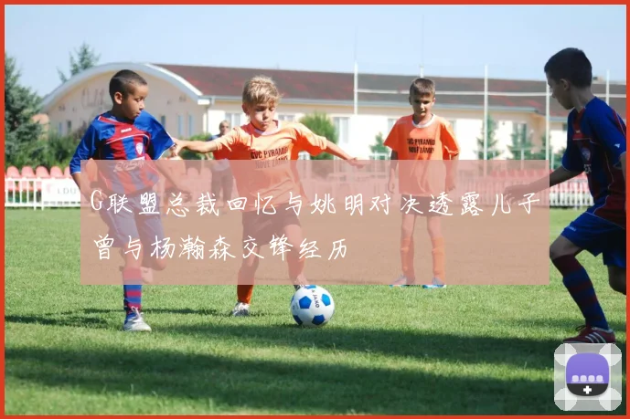 G联盟总裁回忆与姚明对决透露儿子曾与杨瀚森交锋经历
