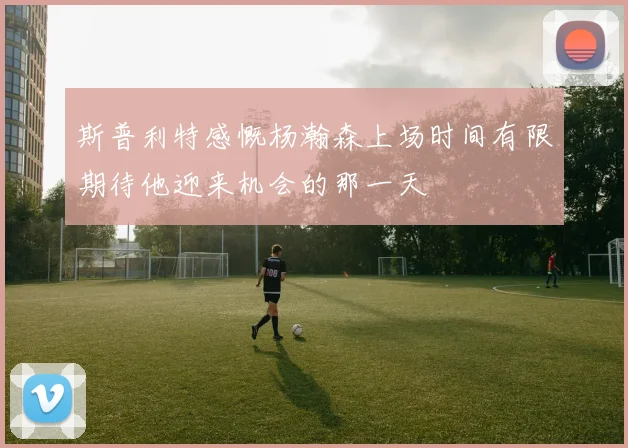 斯普利特感慨杨瀚森上场时间有限期待他迎来机会的那一天