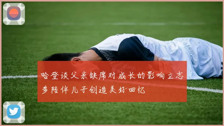 哈登谈父亲缺席对成长的影响立志多陪伴儿子创造美好回忆