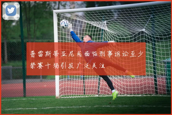 普雷斯蒂亚尼或面临刑事诉讼至少禁赛十场引发广泛关注