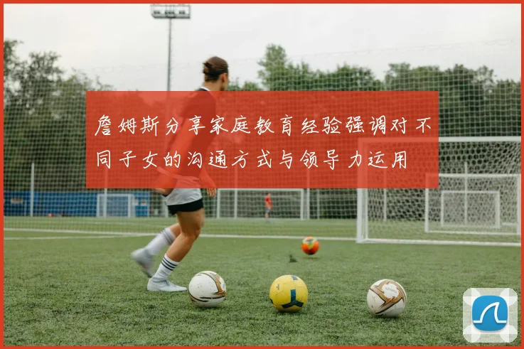 詹姆斯分享家庭教育经验强调对不同子女的沟通方式与领导力运用