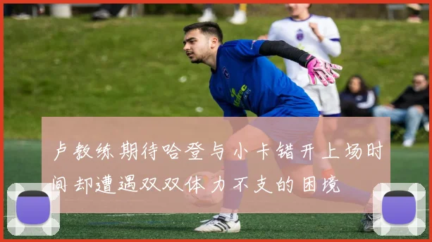 卢教练期待哈登与小卡错开上场时间却遭遇双双体力不支的困境