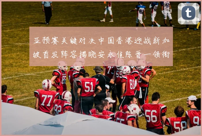 亚预赛关键对决中国香港迎战新加坡首发阵容揭晓安永佳陈晋一领衔出战