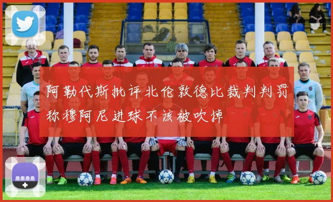 阿勒代斯批评北伦敦德比裁判判罚称穆阿尼进球不该被吹掉