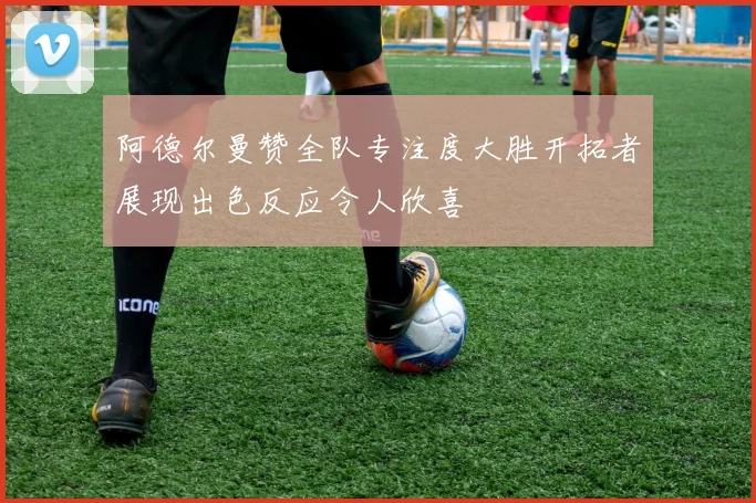 阿德尔曼赞全队专注度大胜开拓者展现出色反应令人欣喜