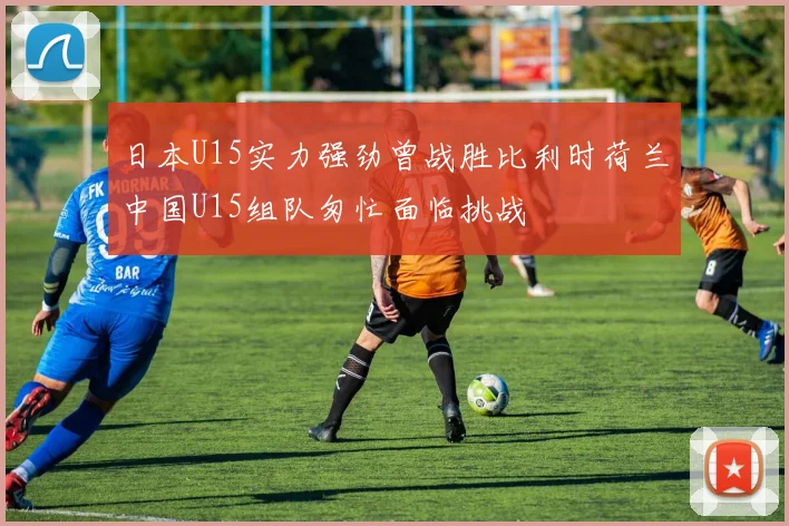 日本U15实力强劲曾战胜比利时荷兰中国U15组队匆忙面临挑战
