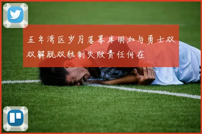 五年湾区岁月落幕库明加与勇士双双解脱双轨制失败责任何在