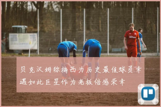 贝克汉姆称梅西为历史最佳球员幸遇如此巨星作为老板倍感荣幸