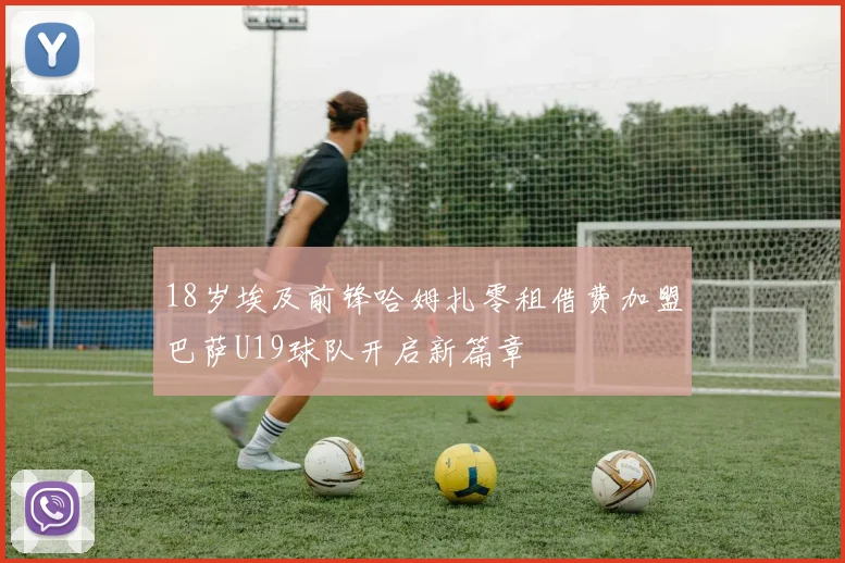 18岁埃及前锋哈姆扎零租借费加盟巴萨U19球队开启新篇章