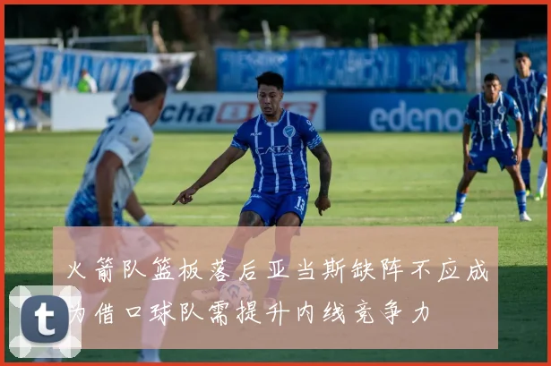 火箭队篮板落后亚当斯缺阵不应成为借口球队需提升内线竞争力