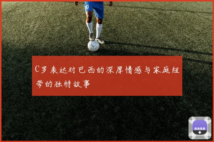 C罗表达对巴西的深厚情感与家庭纽带的独特故事