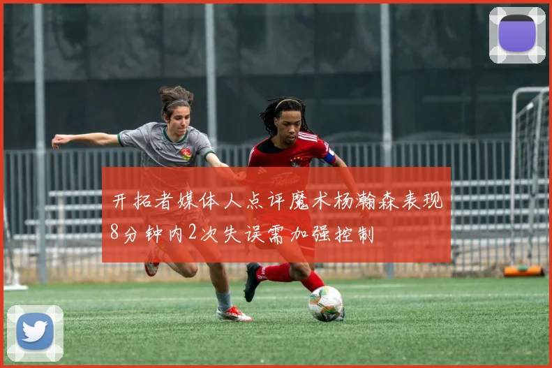 开拓者媒体人点评魔术杨瀚森表现8分钟内2次失误需加强控制