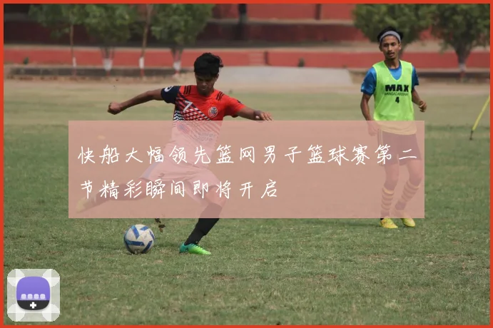 快船大幅领先篮网男子篮球赛第二节精彩瞬间即将开启