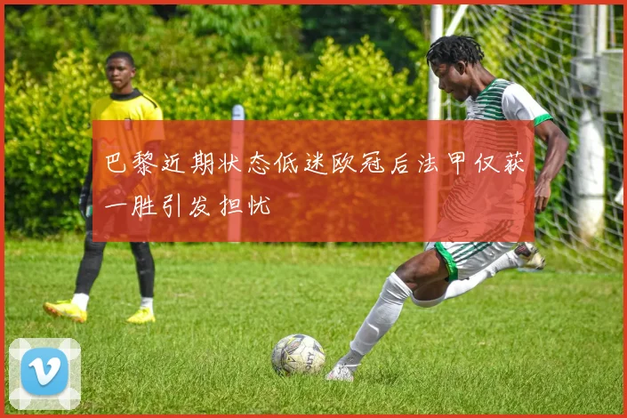 巴黎近期状态低迷欧冠后法甲仅获一胜引发担忧