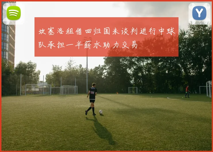 坎塞洛租借回归国米谈判进行中球队承担一半薪水助力交易