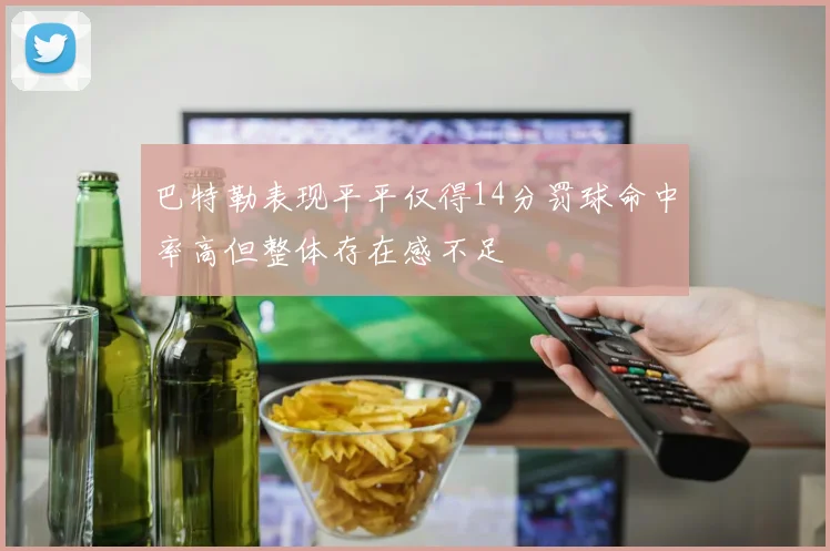巴特勒表现平平仅得14分罚球命中率高但整体存在感不足