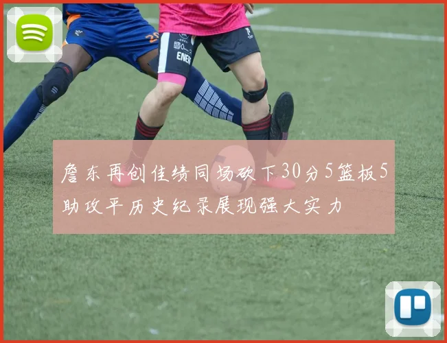 詹东再创佳绩同场砍下30分5篮板5助攻平历史纪录展现强大实力